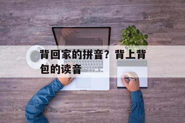 背回家的拼音？背上背包的读音-第1张图片-