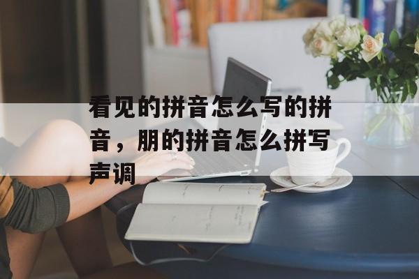 看见的拼音怎么写的拼音，朋的拼音怎么拼写声调-第1张图片-