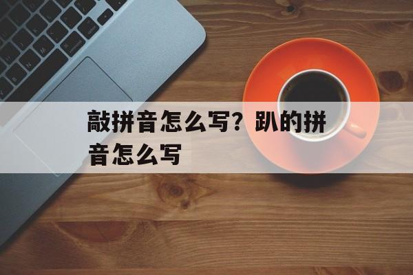 敲拼音怎么写？趴的拼音怎么写-第1张图片-