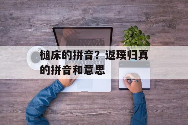 槌床的拼音？返璞归真的拼音和意思-第1张图片-