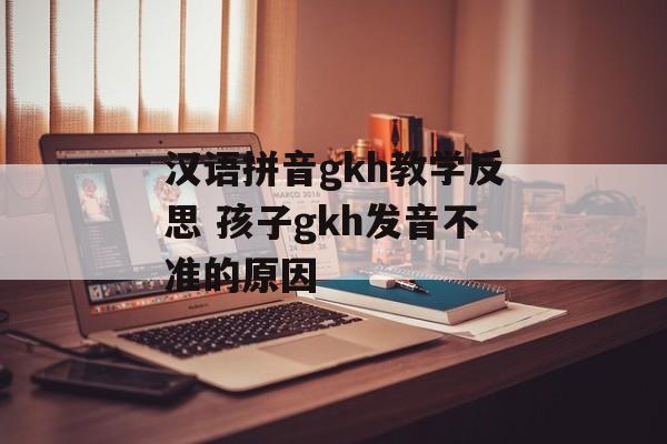 汉语拼音gkh教学反思 孩子gkh发音不准的原因-第1张图片-