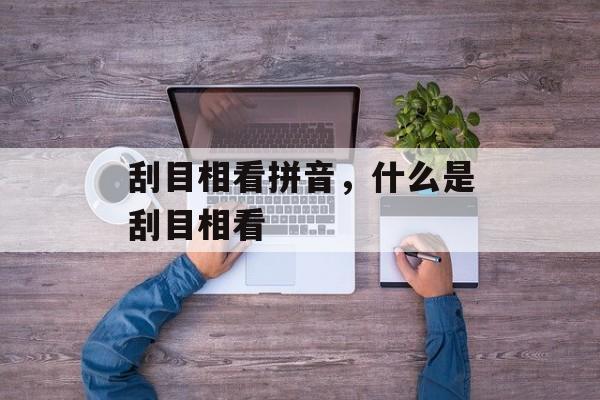 刮目相看拼音，什么是刮目相看-第1张图片-