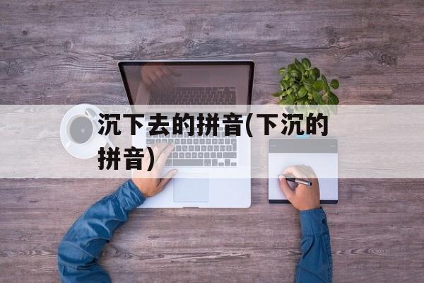沉下去的拼音(下沉的拼音)-第1张图片-