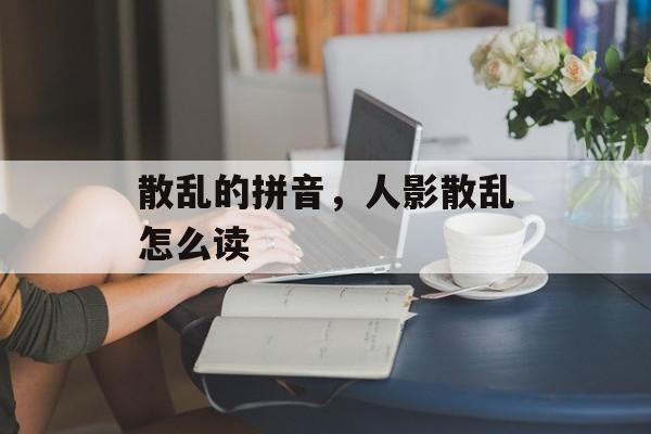 散乱的拼音，人影散乱怎么读-第1张图片-