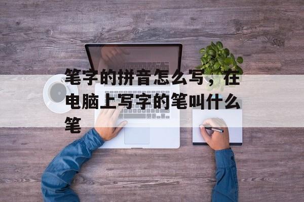 笔字的拼音怎么写，在电脑上写字的笔叫什么笔-第1张图片-