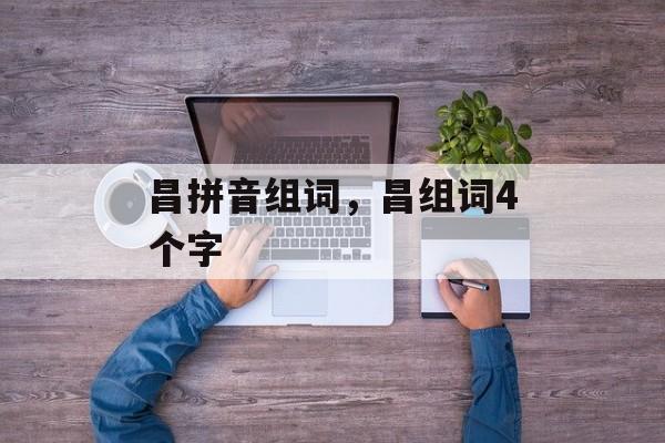 昌拼音组词，昌组词4个字-第1张图片-