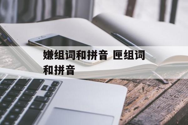嫌组词和拼音 匣组词和拼音-第1张图片-