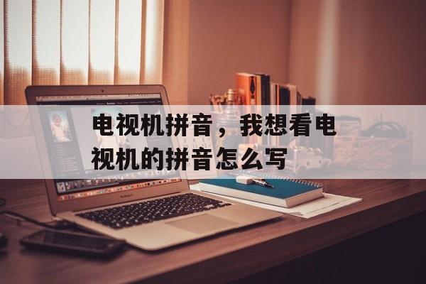 电视机拼音，我想看电视机的拼音怎么写-第1张图片-