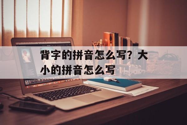 背字的拼音怎么写？大小的拼音怎么写-第1张图片-