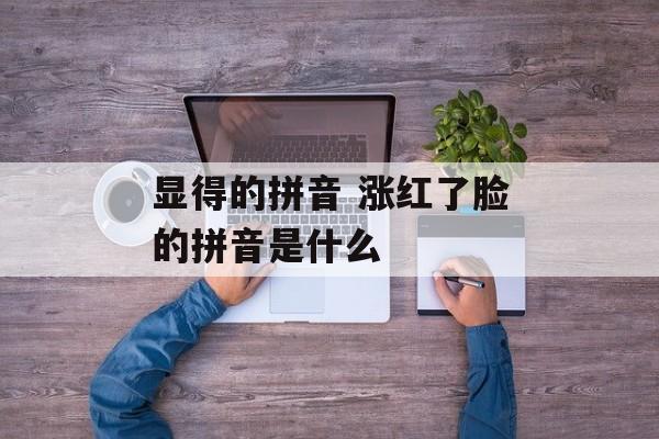显得的拼音 涨红了脸的拼音是什么-第1张图片-