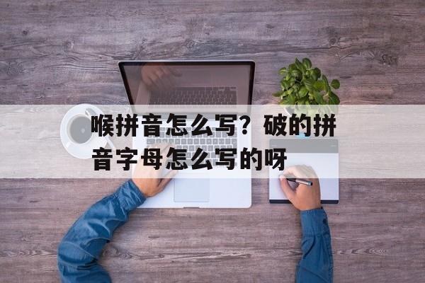 喉拼音怎么写？破的拼音字母怎么写的呀-第1张图片-