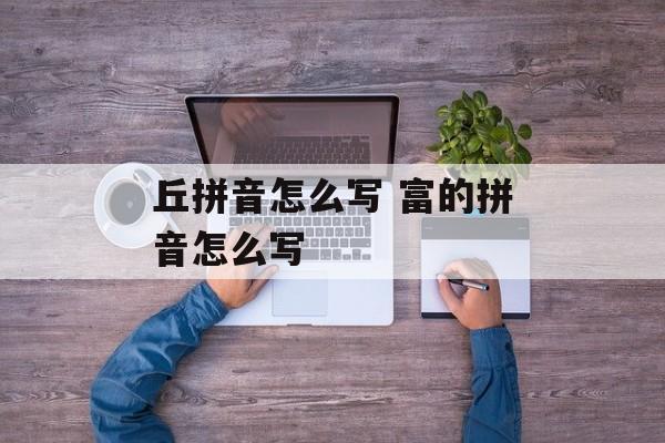 丘拼音怎么写 富的拼音怎么写-第1张图片-