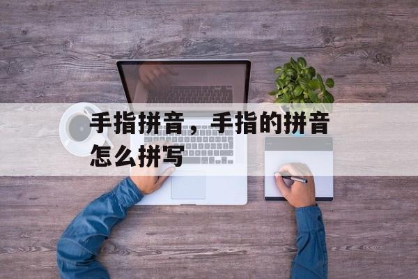 手指拼音，手指的拼音怎么拼写-第1张图片-