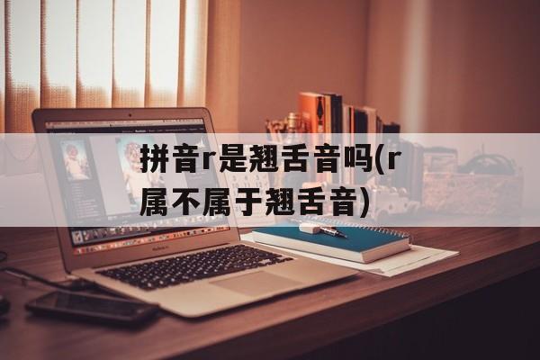 拼音r是翘舌音吗(r属不属于翘舌音)-第1张图片-