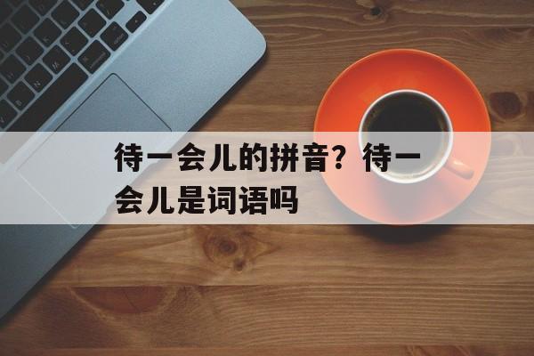 待一会儿的拼音？待一会儿是词语吗-第1张图片-