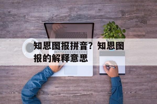 知恩图报拼音？知恩图报的解释意思-第1张图片-