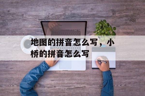 地图的拼音怎么写，小桥的拼音怎么写-第1张图片-