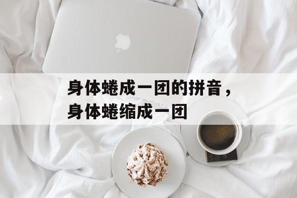 身体蜷成一团的拼音，身体蜷缩成一团-第1张图片-