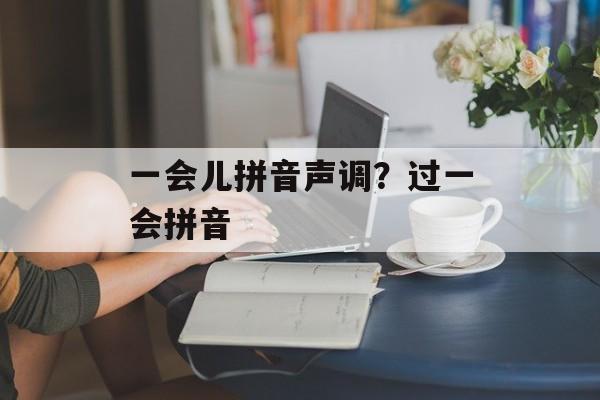 一会儿拼音声调？过一会拼音-第1张图片-