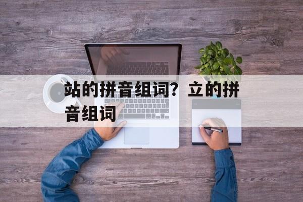 站的拼音组词？立的拼音组词-第1张图片-