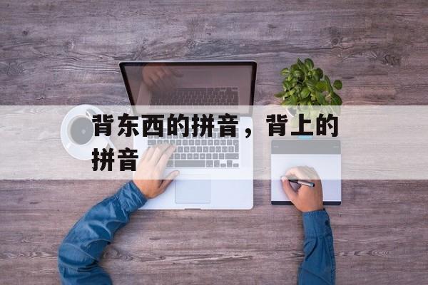 背东西的拼音，背上的拼音-第1张图片-