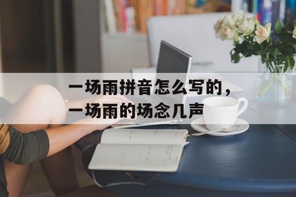 一场雨拼音怎么写的，一场雨的场念几声-第1张图片-