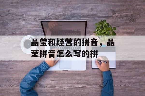 晶莹和经营的拼音，晶莹拼音怎么写的拼-第1张图片-