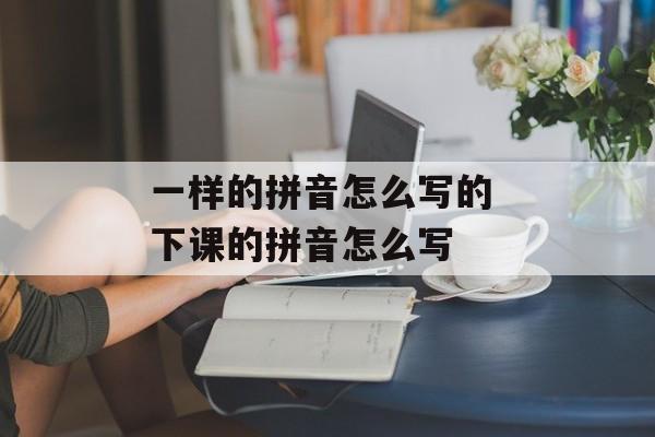 一样的拼音怎么写的 下课的拼音怎么写-第1张图片-