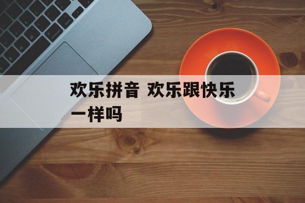 欢乐拼音 欢乐跟快乐一样吗-第1张图片-
