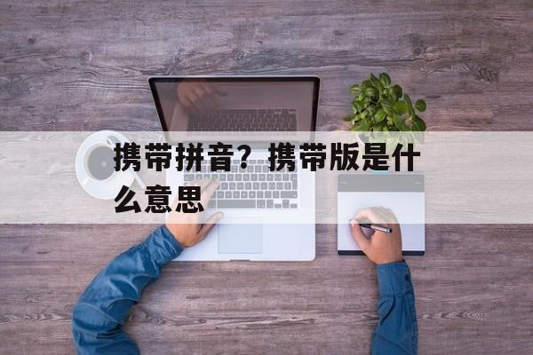 携带拼音？携带版是什么意思-第1张图片-