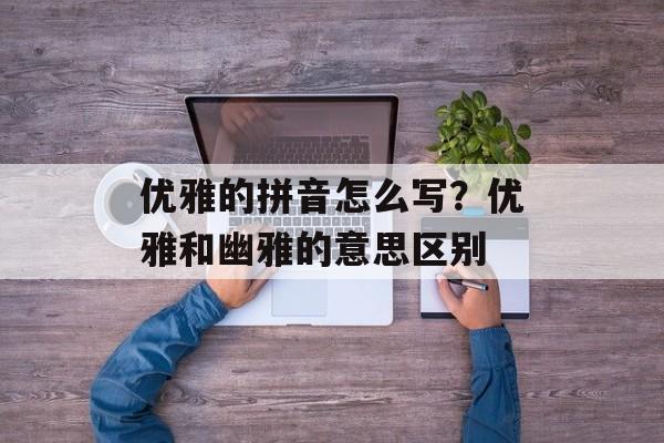 优雅的拼音怎么写？优雅和幽雅的意思区别-第1张图片-