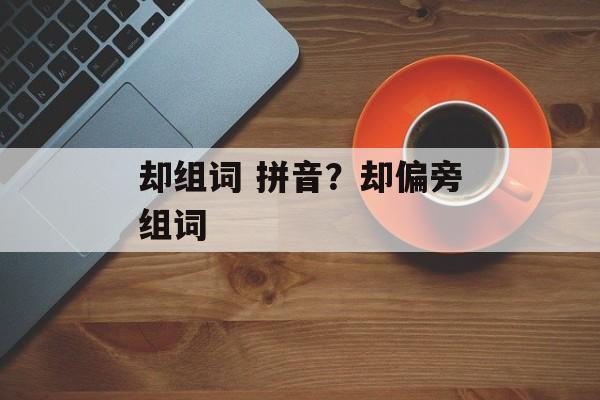 却组词 拼音？却偏旁组词-第1张图片-