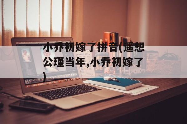 小乔初嫁了拼音(遥想公瑾当年,小乔初嫁了)-第1张图片-