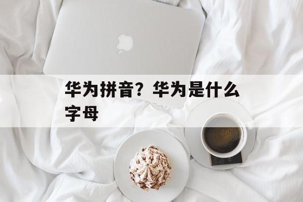 华为拼音？华为是什么字母-第1张图片-