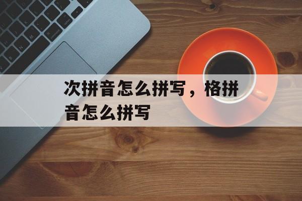 次拼音怎么拼写，格拼音怎么拼写-第1张图片-