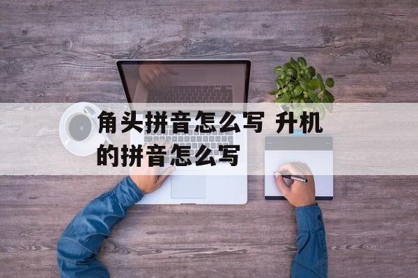 角头拼音怎么写 升机的拼音怎么写-第1张图片-