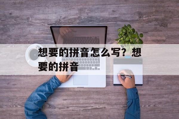 想要的拼音怎么写？想要的拼音-第1张图片-