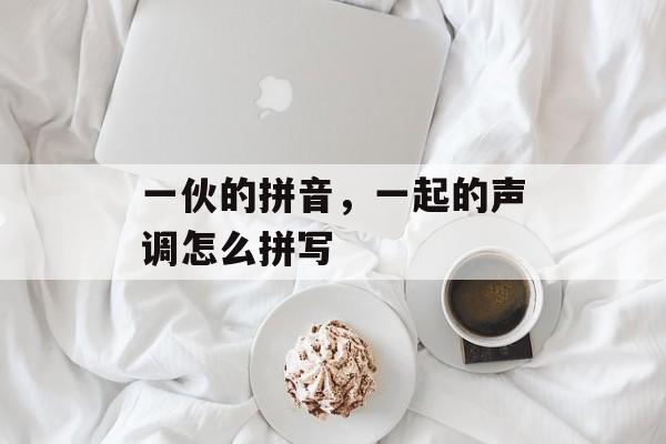 一伙的拼音，一起的声调怎么拼写-第1张图片-
