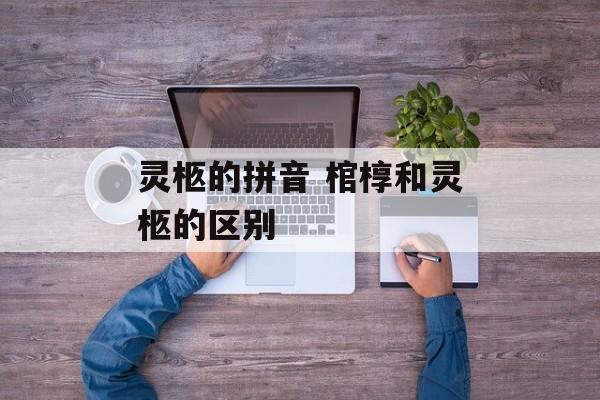 灵柩的拼音 棺椁和灵柩的区别-第1张图片-