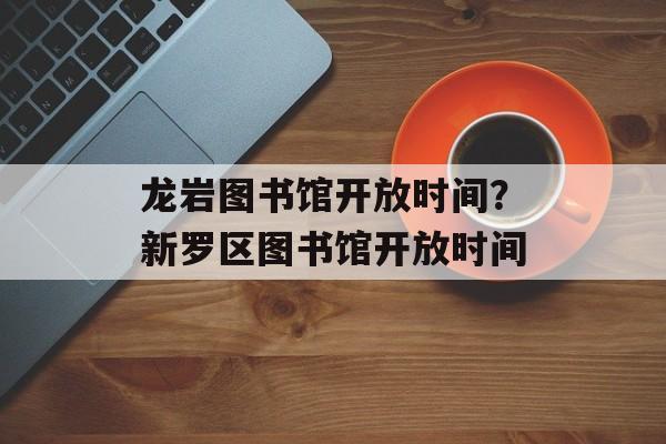 龙岩图书馆开放时间？新罗区图书馆开放时间-第1张图片-