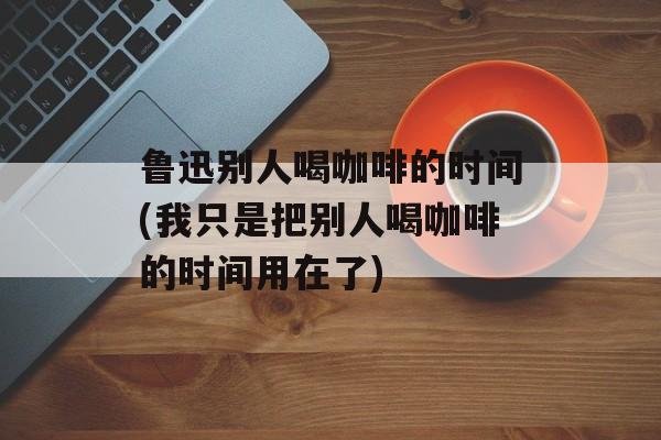 鲁迅别人喝咖啡的时间(我只是把别人喝咖啡的时间用在了)-第1张图片-