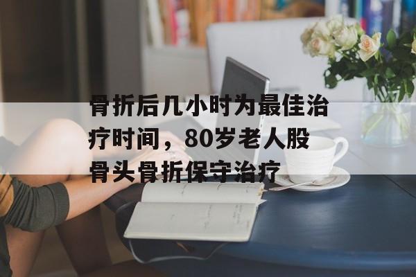骨折后几小时为最佳治疗时间，80岁老人股骨头骨折保守治疗-第1张图片-