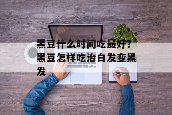 黑豆什么时间吃最好？黑豆怎样吃治白发变黑发-第1张图片-