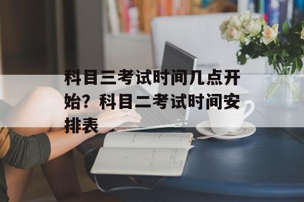 科目三考试时间几点开始？科目二考试时间安排表-第1张图片-