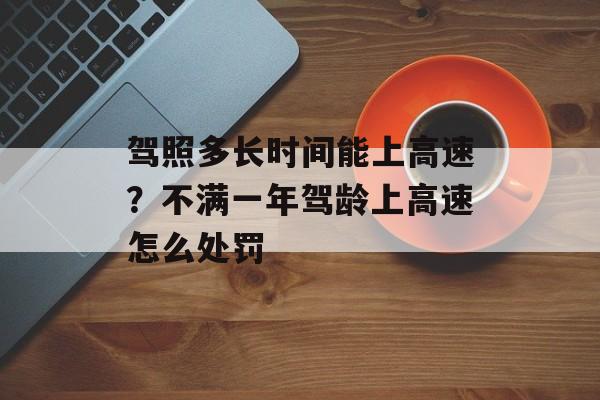 驾照多长时间能上高速？不满一年驾龄上高速怎么处罚-第1张图片-