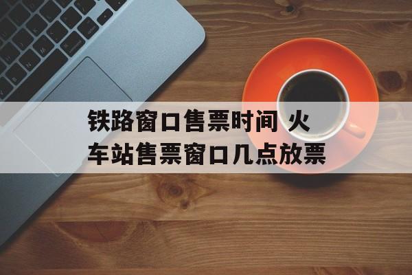 铁路窗口售票时间 火车站售票窗口几点放票-第1张图片-