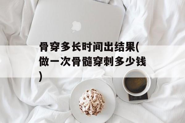 骨穿多长时间出结果(做一次骨髓穿刺多少钱)-第1张图片-
