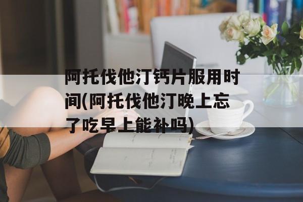 阿托伐他汀钙片服用时间(阿托伐他汀晚上忘了吃早上能补吗)-第1张图片-