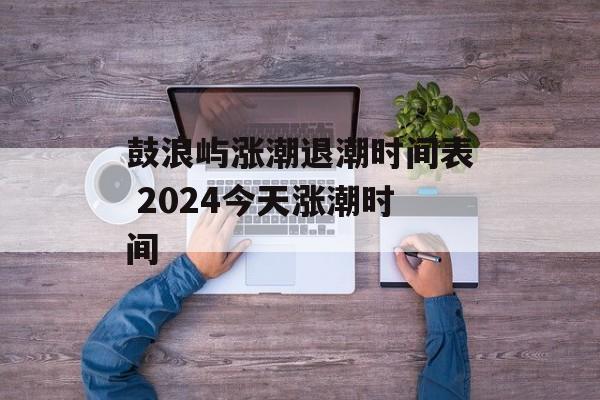 鼓浪屿涨潮退潮时间表 2024今天涨潮时间-第1张图片-