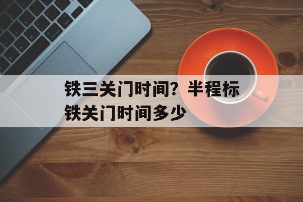 铁三关门时间？半程标铁关门时间多少-第1张图片-